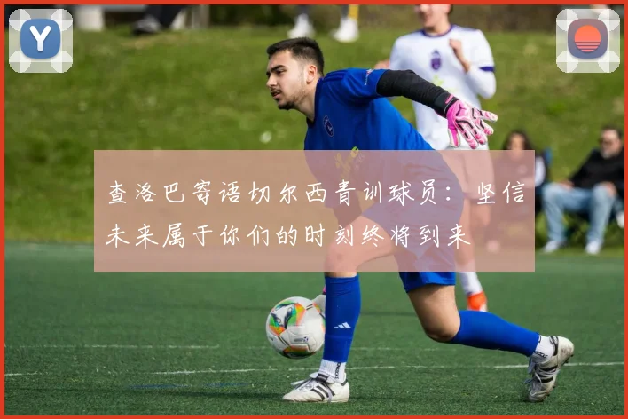查洛巴寄语切尔西青训球员：坚信未来属于你们的时刻终将到来
