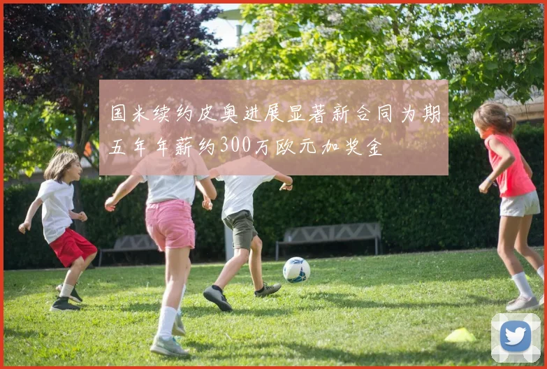 国米续约皮奥进展显著新合同为期五年年薪约300万欧元加奖金