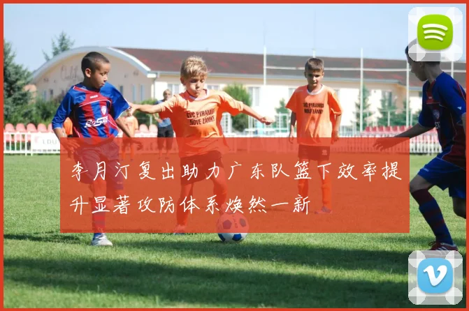 李月汀复出助力广东队篮下效率提升显著攻防体系焕然一新