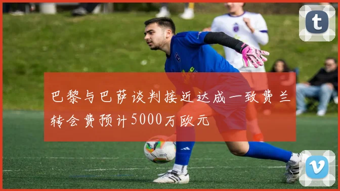 巴黎与巴萨谈判接近达成一致费兰转会费预计5000万欧元