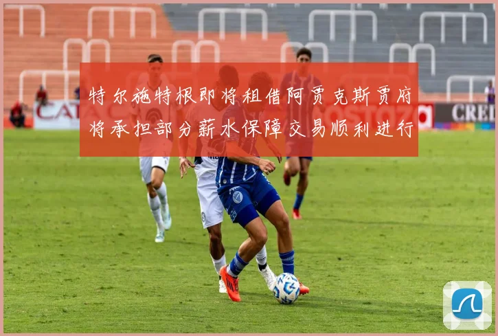 特尔施特根即将租借阿贾克斯贾府将承担部分薪水保障交易顺利进行